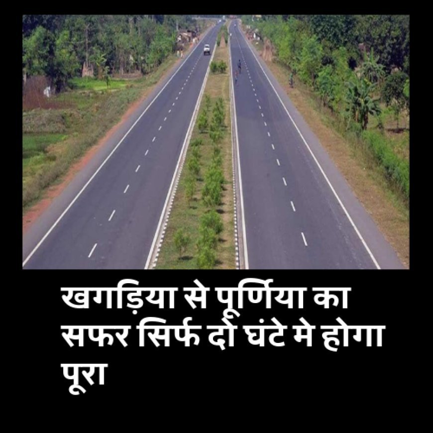 खुशखबरी: खगड़िया से पूर्णिया का सफर सिर्फ दो घंटे मे होगा पूरा, 3936 करोड़ से बनेगा नया फोरलेन.......
