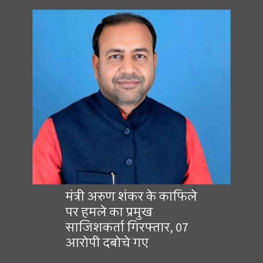 बिहार : मंत्री अरुण शंकर के काफिले पर हमले का प्रमुख साजिशकर्ता गिरफ्तार, 07 आरोपी दबोचे गए
